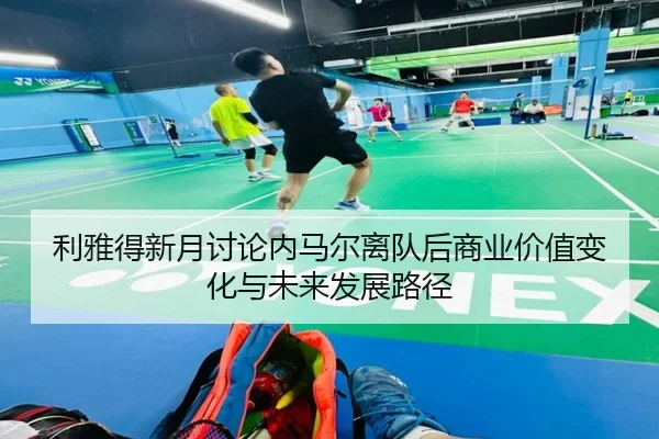 利雅得新月讨论内马尔离队后商业价值变化与未来发展路径