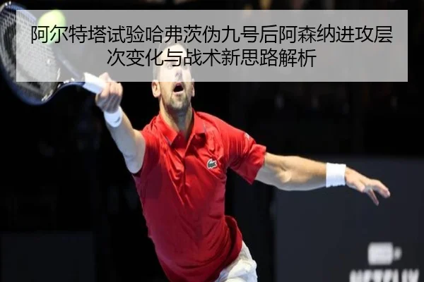 阿尔特塔试验哈弗茨伪九号后阿森纳进攻层次变化与战术新思路解析