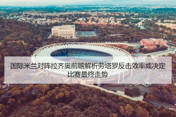 国际米兰对阵拉齐奥前瞻解析劳塔罗反击效率或决定比赛最终走势