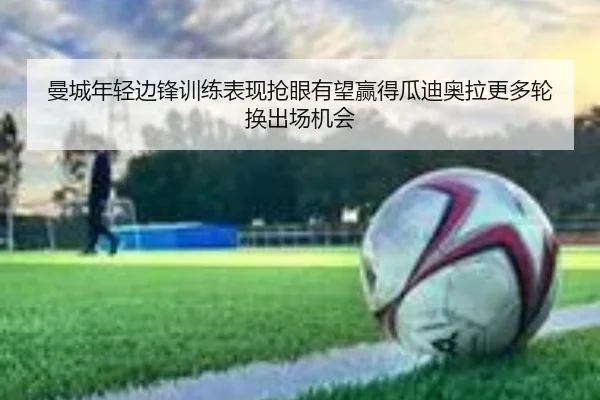 曼城年轻边锋训练表现抢眼有望赢得瓜迪奥拉更多轮换出场机会